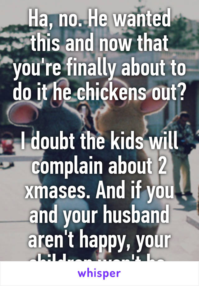 Ha, no. He wanted this and now that you're finally about to do it he chickens out? 
I doubt the kids will complain about 2 xmases. And if you and your husband aren't happy, your children won't be.