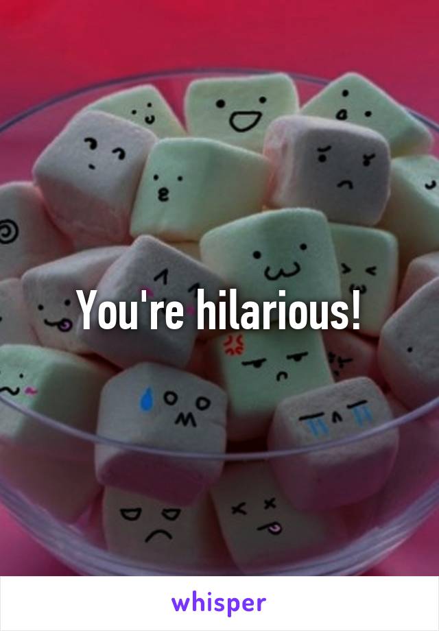 You're hilarious!