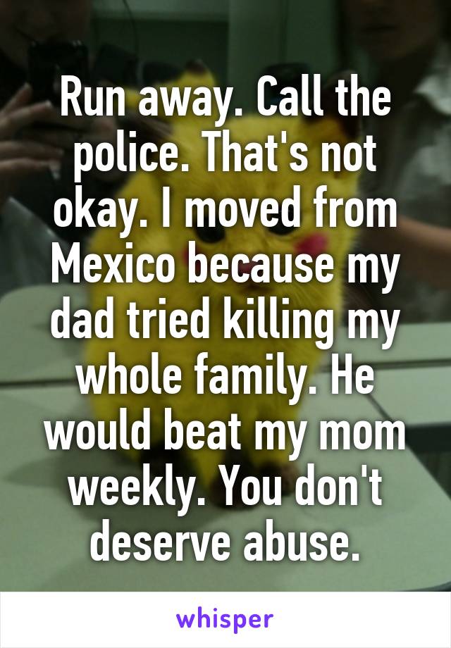 Run away. Call the police. That's not okay. I moved from Mexico because my dad tried killing my whole family. He would beat my mom weekly. You don't deserve abuse.