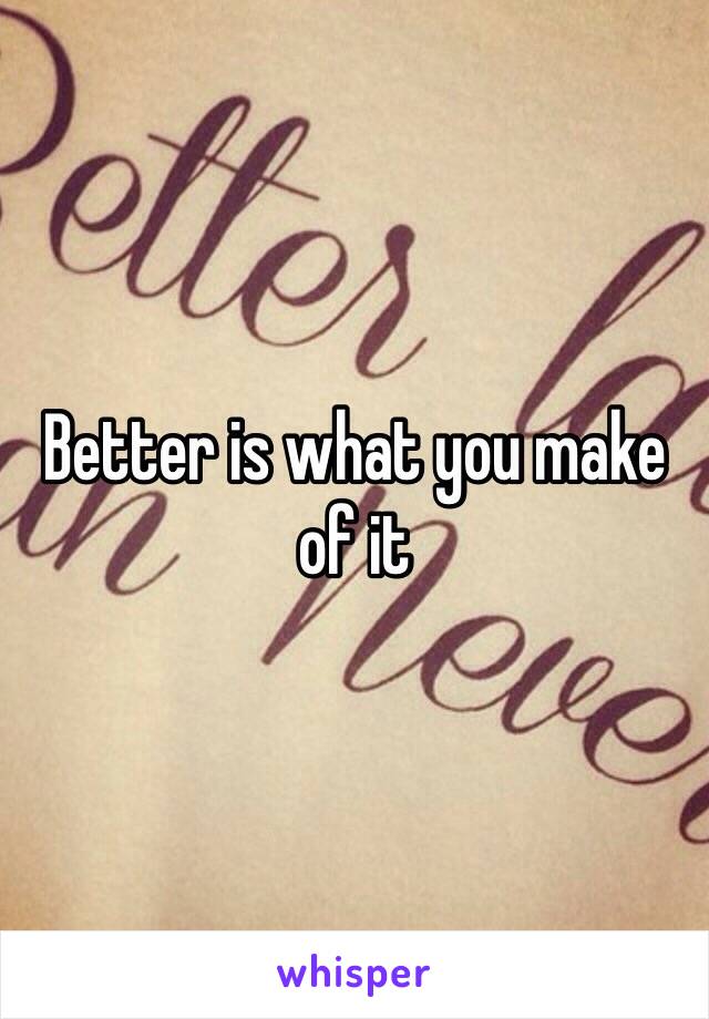 Better is what you make of it