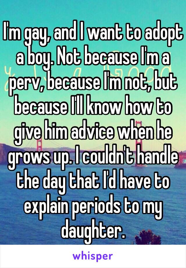 I'm gay, and I want to adopt a boy. Not because I'm a perv, because I'm not, but because I'll know how to give him advice when he grows up. I couldn't handle the day that I'd have to explain periods to my daughter.