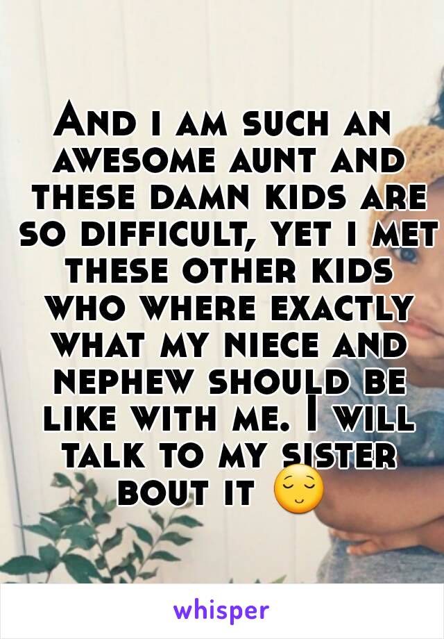 And i am such an awesome aunt and these damn kids are so difficult, yet i met these other kids who where exactly what my niece and nephew should be like with me. I will talk to my sister bout it 😌 