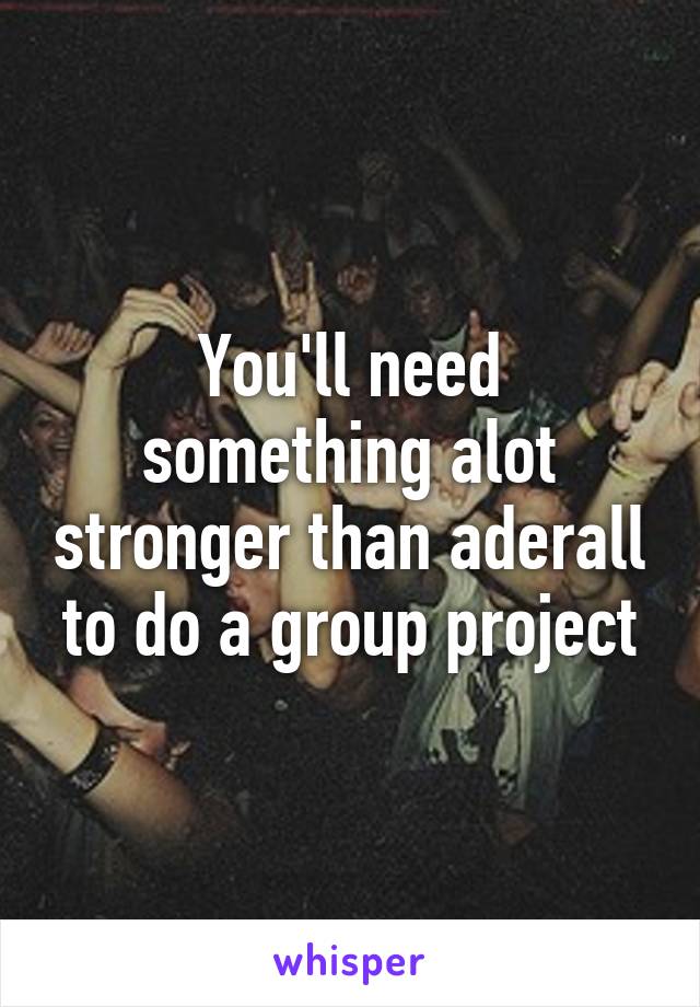 You'll need something alot stronger than aderall to do a group project