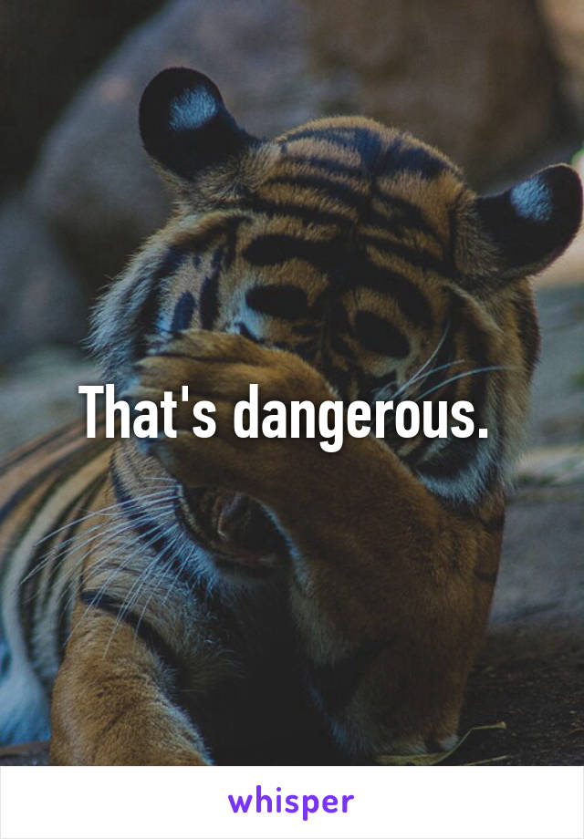 That's dangerous. 