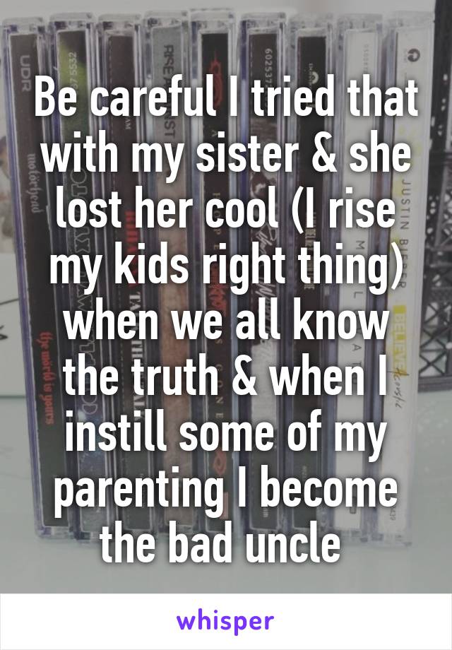 Be careful I tried that with my sister & she lost her cool (I rise my kids right thing) when we all know the truth & when I instill some of my parenting I become the bad uncle 