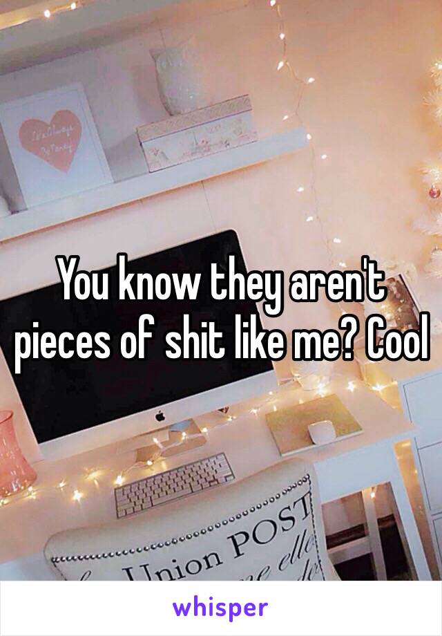 You know they aren't pieces of shit like me? Cool