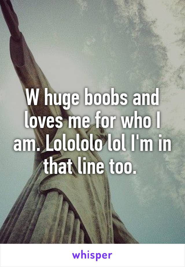 W huge boobs and loves me for who I am. Lolololo lol I'm in that line too. 