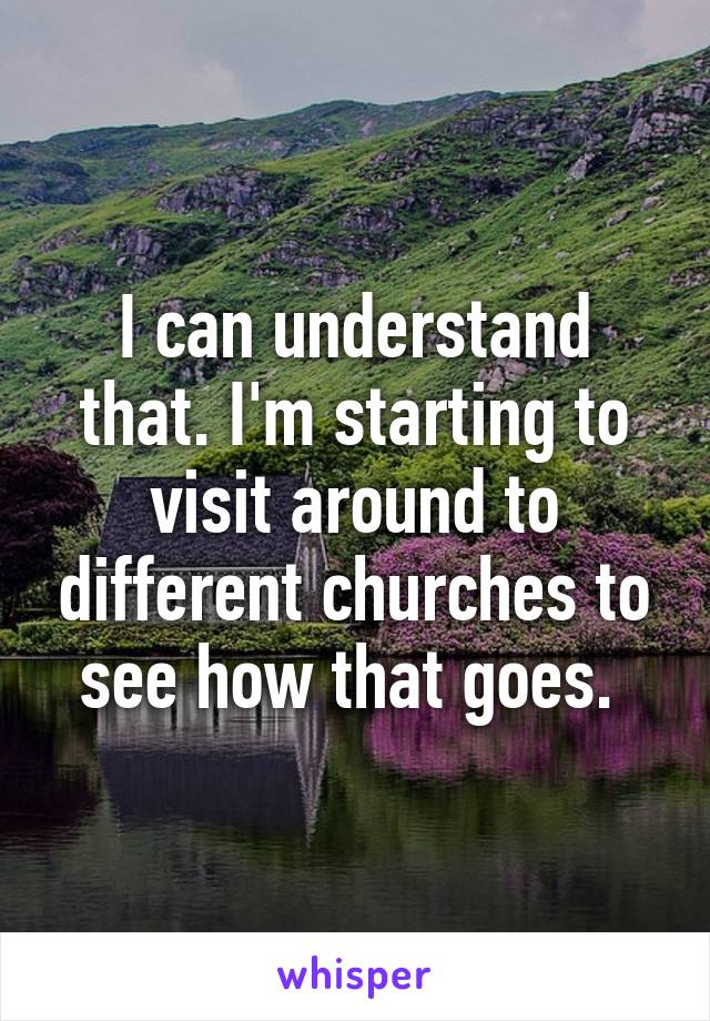 I can understand that. I'm starting to visit around to different churches to see how that goes. 