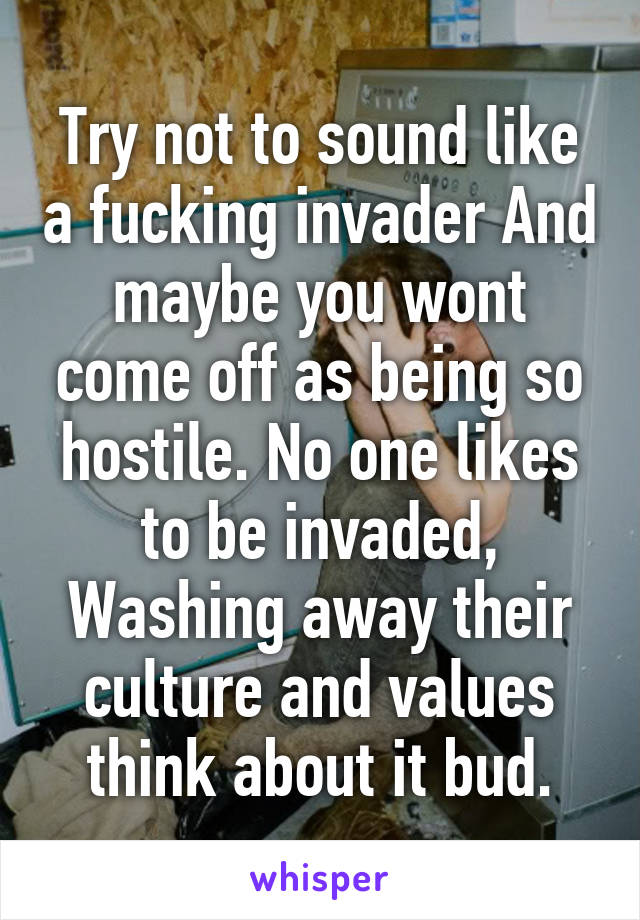 Try not to sound like a fucking invader And maybe you wont come off as being so hostile. No one likes to be invaded, Washing away their culture and values think about it bud.