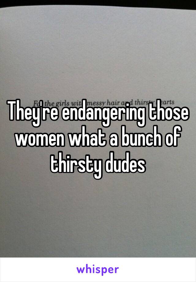 They're endangering those women what a bunch of thirsty dudes 