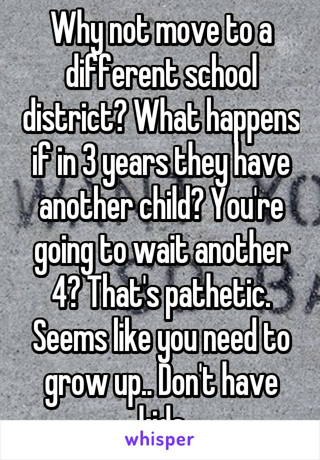 Why not move to a different school district? What happens if in 3 years they have another child? You're going to wait another 4? That's pathetic. Seems like you need to grow up.. Don't have kids
