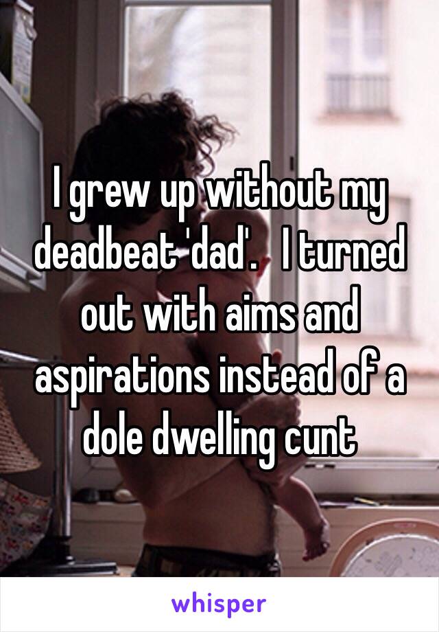 I grew up without my deadbeat 'dad'.   I turned out with aims and aspirations instead of a dole dwelling cunt