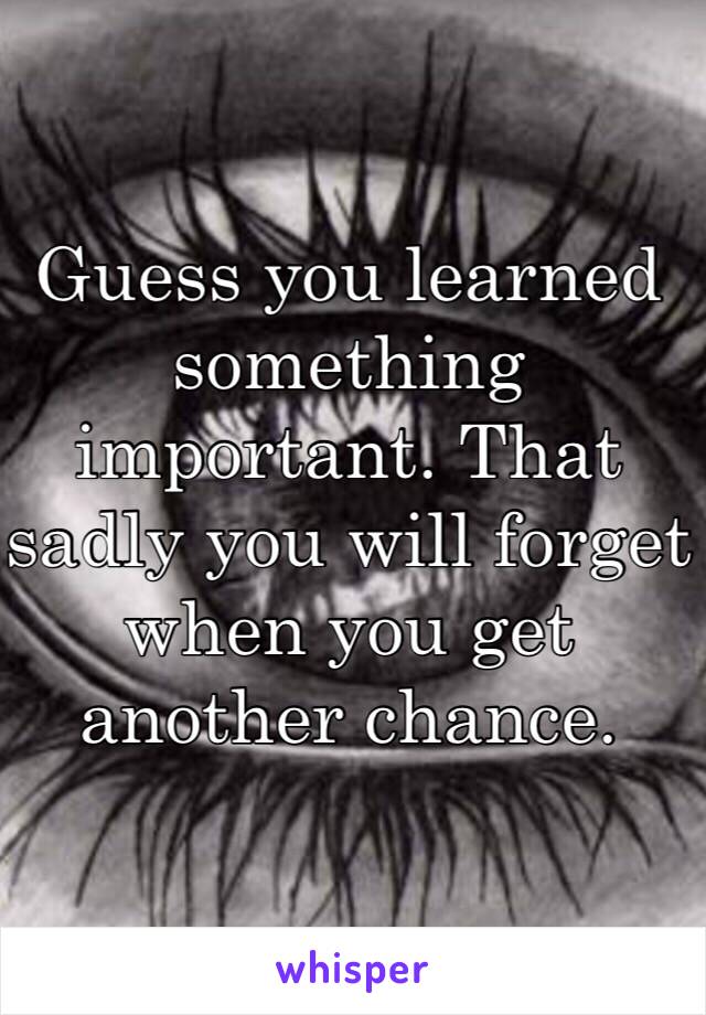 Guess you learned something important. That sadly you will forget when you get another chance. 