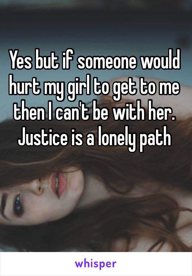 Yes but if someone would hurt my girl to get to me then I can't be with her. Justice is a lonely path 