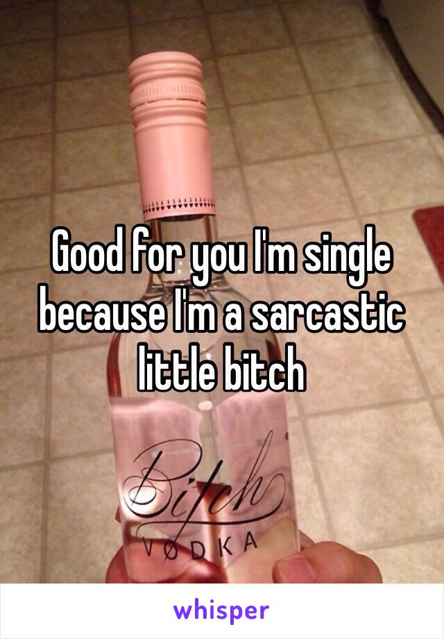 Good for you I'm single because I'm a sarcastic little bitch 