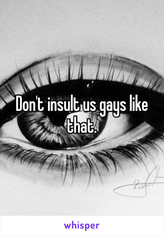 Don't insult us gays like that. 