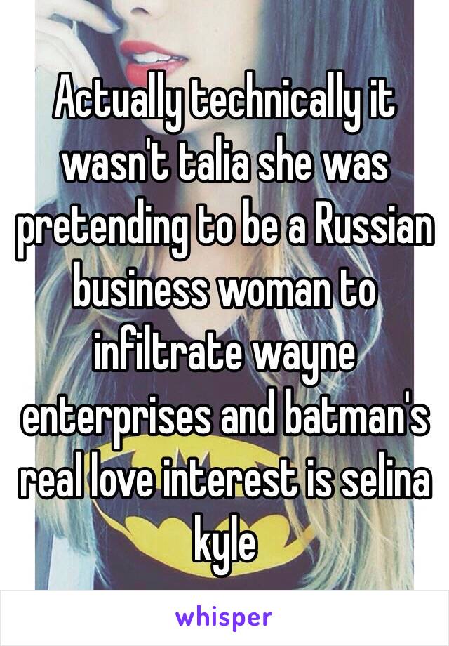 Actually technically it wasn't talia she was pretending to be a Russian business woman to infiltrate wayne enterprises and batman's real love interest is selina kyle 