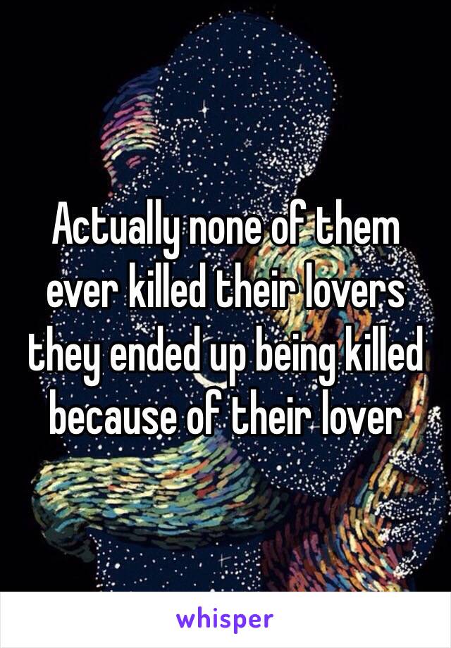 Actually none of them ever killed their lovers they ended up being killed because of their lover