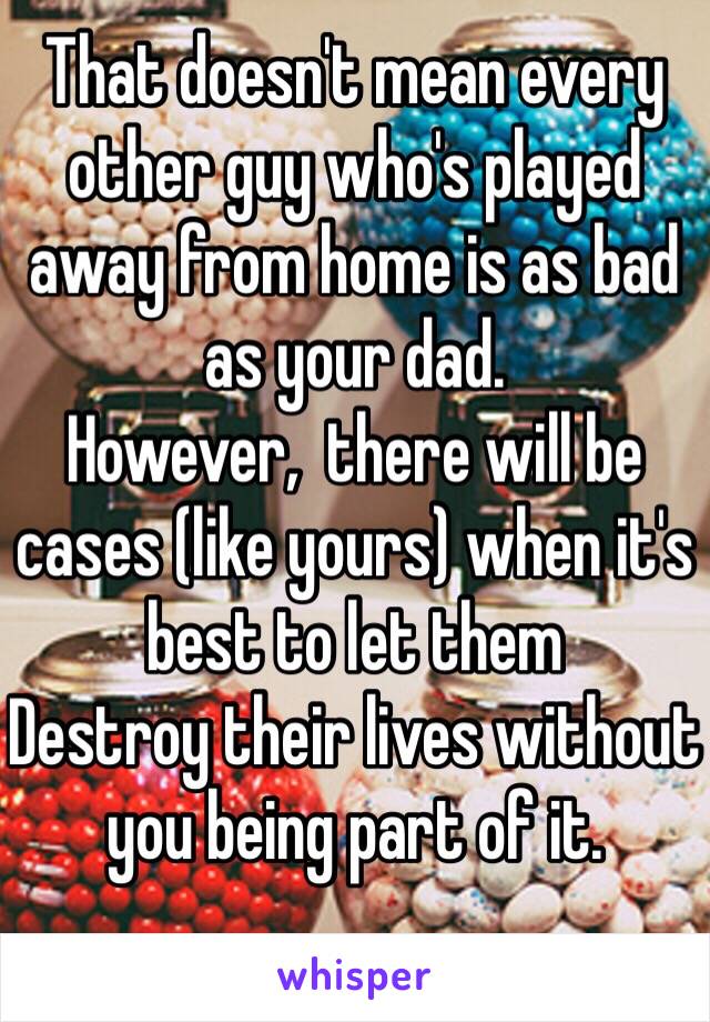 That doesn't mean every other guy who's played away from home is as bad as your dad.  
However,  there will be cases (like yours) when it's best to let them
Destroy their lives without you being part of it.