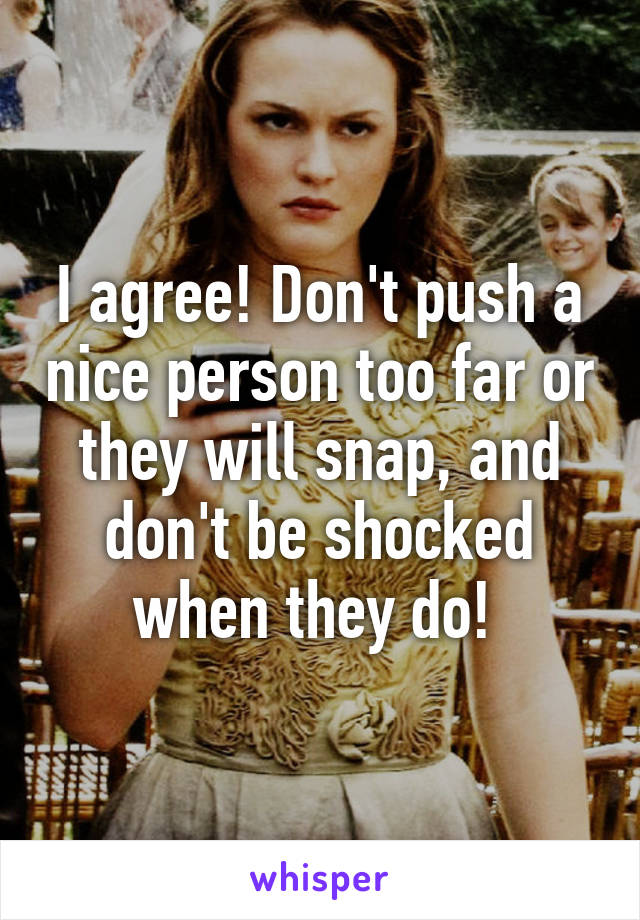 I agree! Don't push a nice person too far or they will snap, and don't be shocked when they do! 