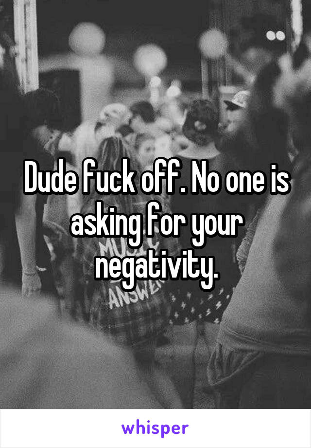 Dude fuck off. No one is asking for your negativity.