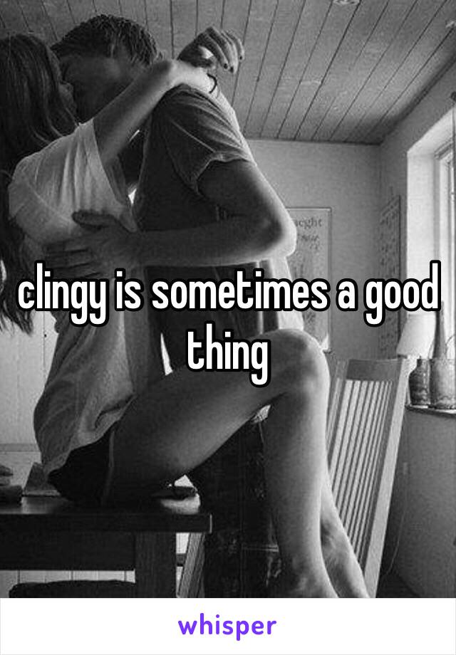 clingy is sometimes a good thing