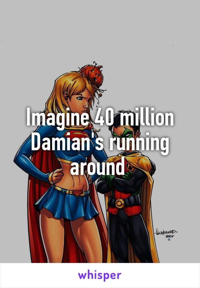 Imagine 40 million Damian's running around 