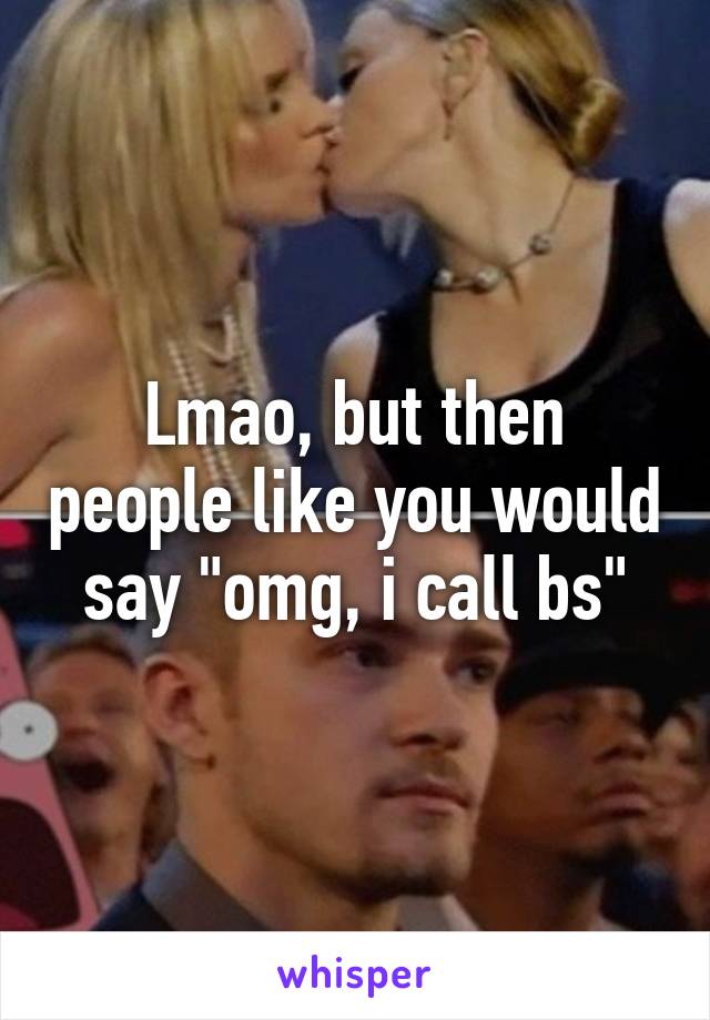 Lmao, but then people like you would say "omg, i call bs"