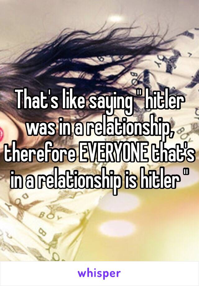 That's like saying " hitler was in a relationship, therefore EVERYONE that's in a relationship is hitler "