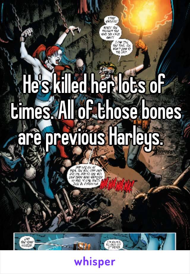 He's killed her lots of times. All of those bones are previous Harleys.   