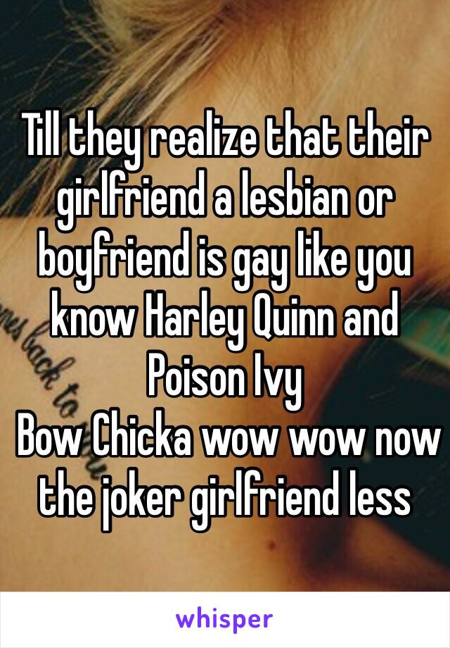 Till they realize that their girlfriend a lesbian or boyfriend is gay like you know Harley Quinn and Poison Ivy
 Bow Chicka wow wow now the joker girlfriend less 