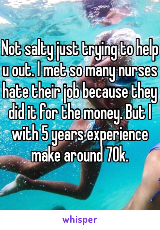 Not salty just trying to help u out. I met so many nurses hate their job because they did it for the money. But I with 5 years experience make around 70k. 