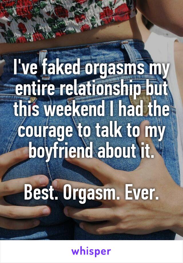 I've faked orgasms my entire relationship but this weekend I had the courage to talk to my boyfriend about it.

Best. Orgasm. Ever.