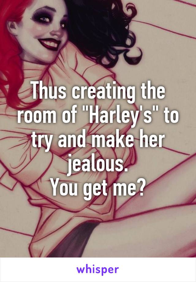 Thus creating the room of "Harley's" to try and make her jealous.
You get me?