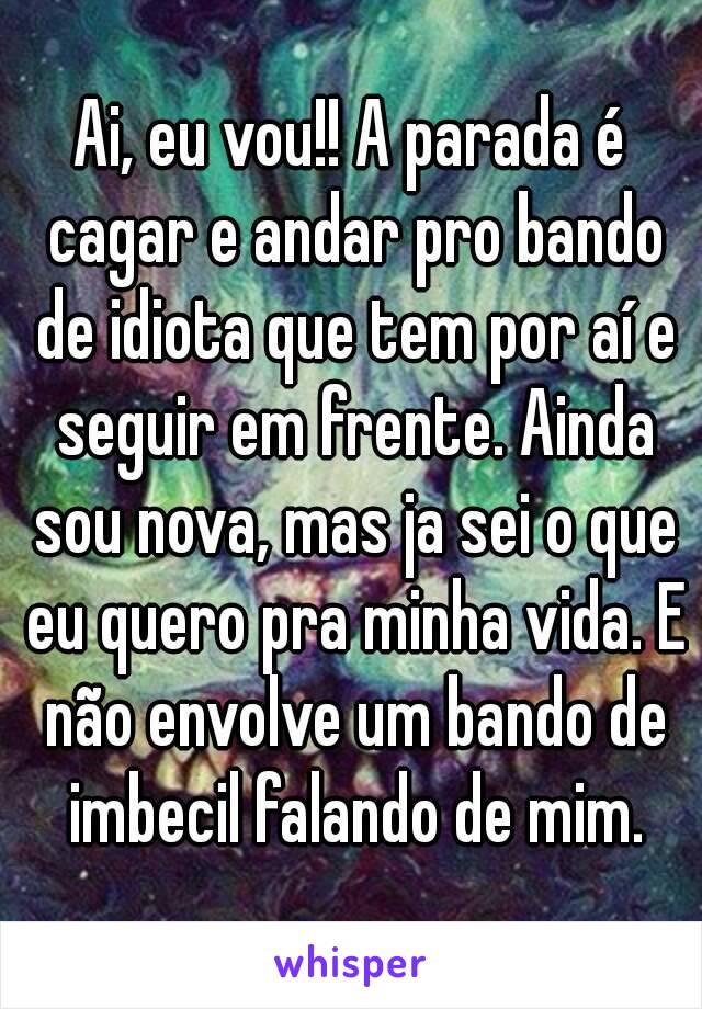 Ai, eu vou!! A parada é cagar e andar pro bando de idiota que tem por aí e seguir em frente. Ainda sou nova, mas ja sei o que eu quero pra minha vida. E não envolve um bando de imbecil falando de mim.