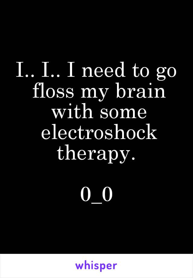 I.. I.. I need to go floss my brain with some electroshock therapy. 

0_0