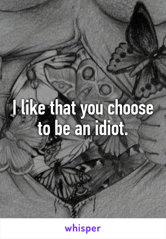 I like that you choose to be an idiot.