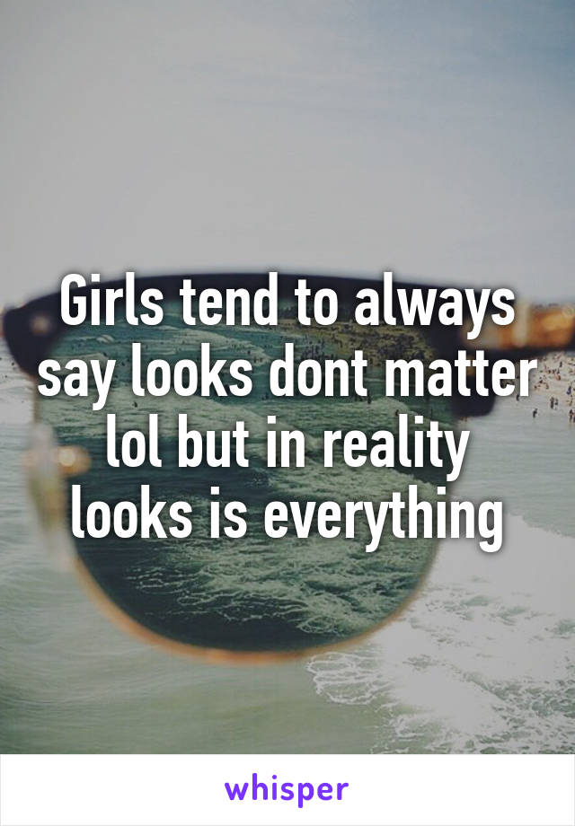 Girls tend to always say looks dont matter lol but in reality looks is everything