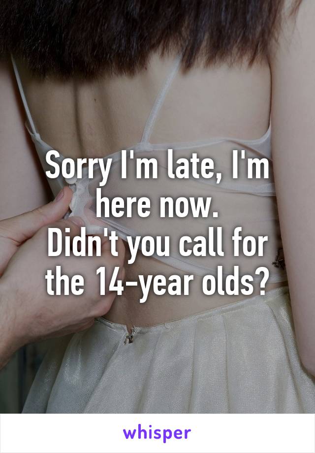 Sorry I'm late, I'm here now.
Didn't you call for the 14-year olds?