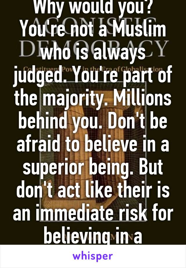 Why would you? You're not a Muslim who is always judged. You're part of the majority. Millions behind you. Don't be afraid to believe in a superior being. But don't act like their is an immediate risk for believing in a Christian god either.