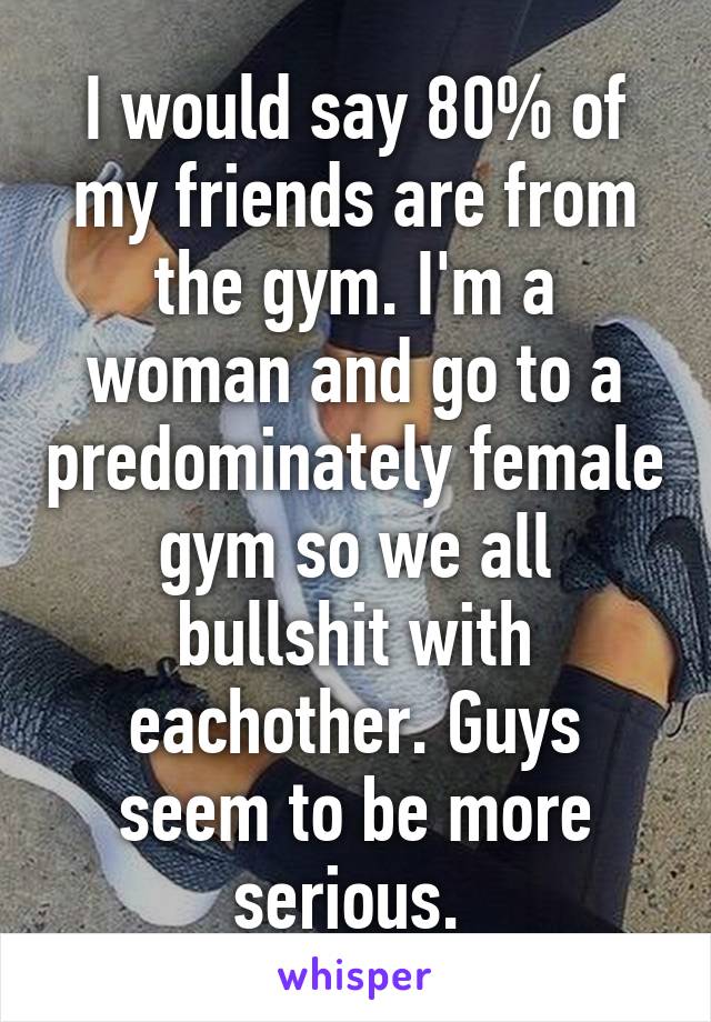 I would say 80% of my friends are from the gym. I'm a woman and go to a predominately female gym so we all bullshit with eachother. Guys seem to be more serious. 