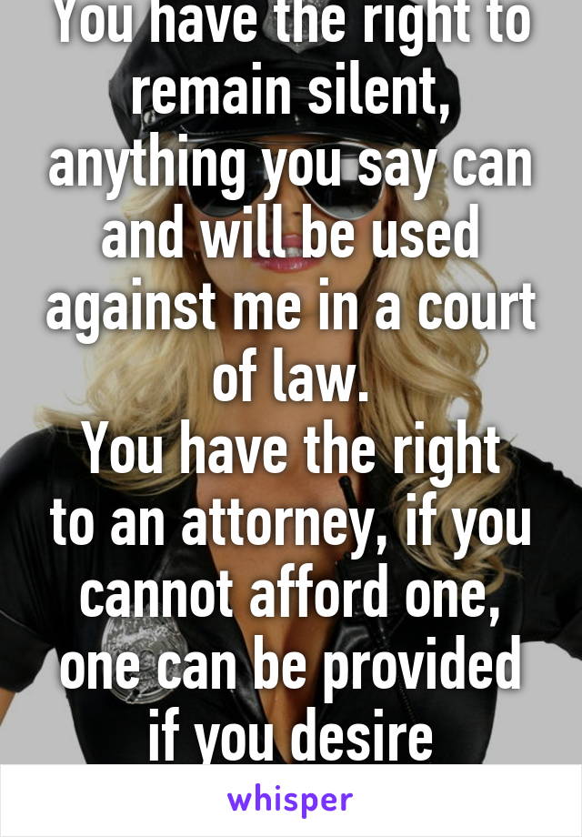 You have the right to remain silent, anything you say can and will be used against me in a court of law.
You have the right to an attorney, if you cannot afford one, one can be provided if you desire
