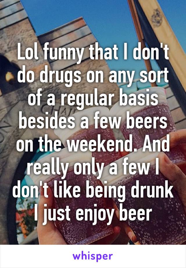 Lol funny that I don't do drugs on any sort of a regular basis besides a few beers on the weekend. And really only a few I don't like being drunk I just enjoy beer