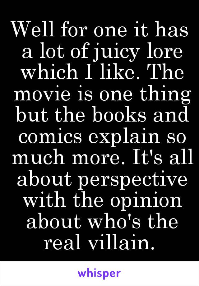 Well for one it has a lot of juicy lore which I like. The movie is one thing but the books and comics explain so much more. It's all about perspective with the opinion about who's the real villain. 