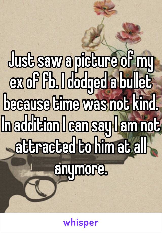 Just saw a picture of my ex of fb. I dodged a bullet because time was not kind. In addition I can say I am not attracted to him at all anymore. 