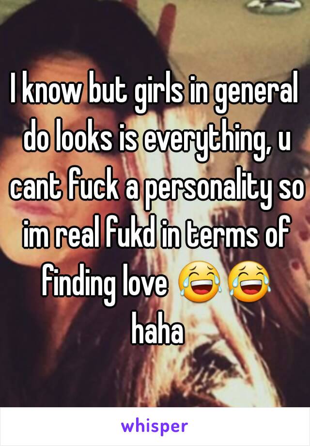 I know but girls in general do looks is everything, u cant fuck a personality so im real fukd in terms of finding love 😂😂 haha