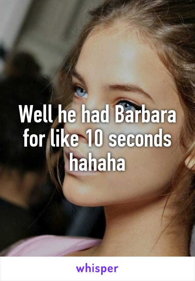 Well he had Barbara for like 10 seconds hahaha