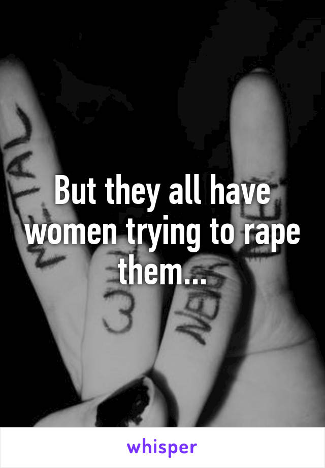 But they all have women trying to rape them...