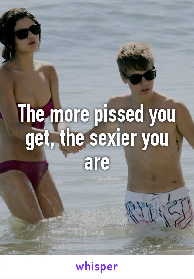 The more pissed you get, the sexier you are