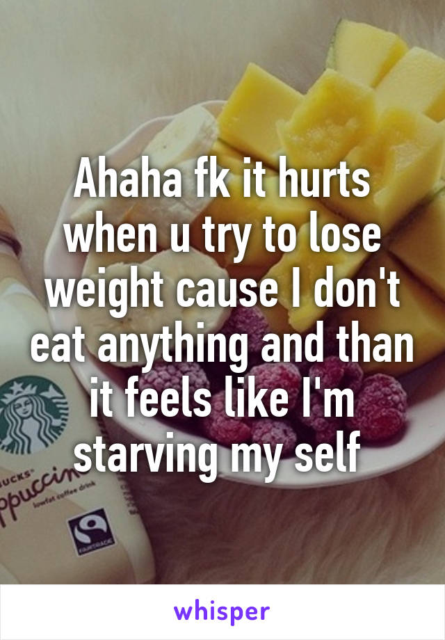 Ahaha fk it hurts when u try to lose weight cause I don't eat anything and than it feels like I'm starving my self 